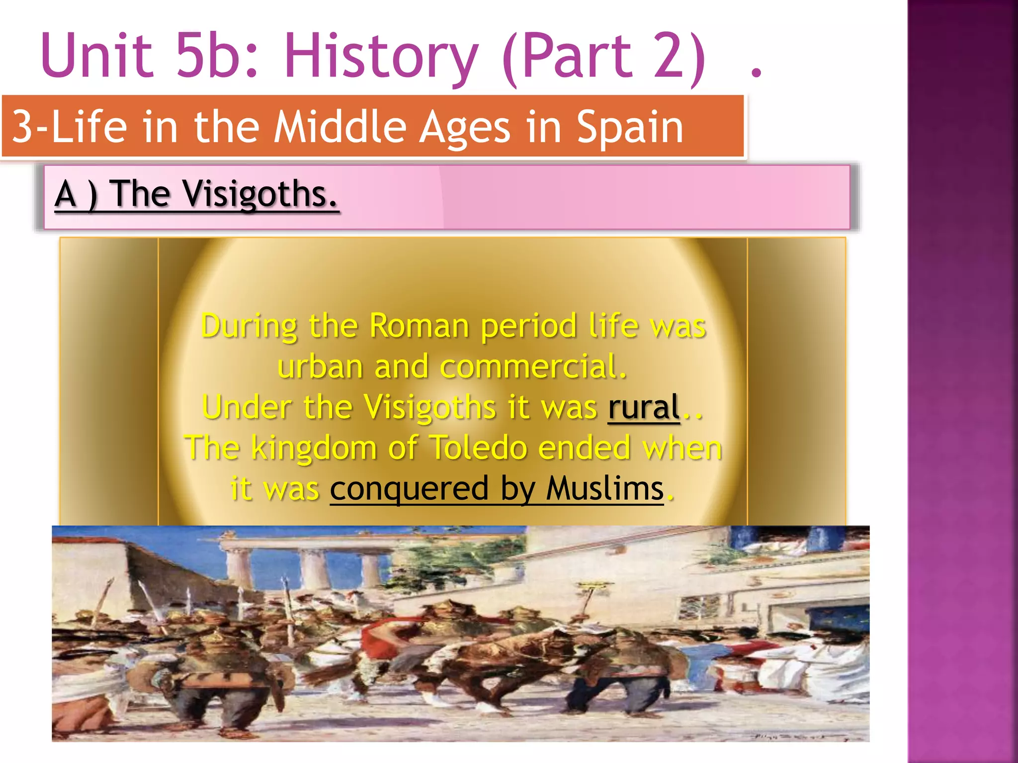 Unit 5b: History (Part 2) .
3-Life in the Middle Ages in Spain
A ) The Visigoths.
During the Roman period life was
urban and commercial.
Under the Visigoths it was rural..
The kingdom of Toledo ended when
it was conquered by Muslims.
 