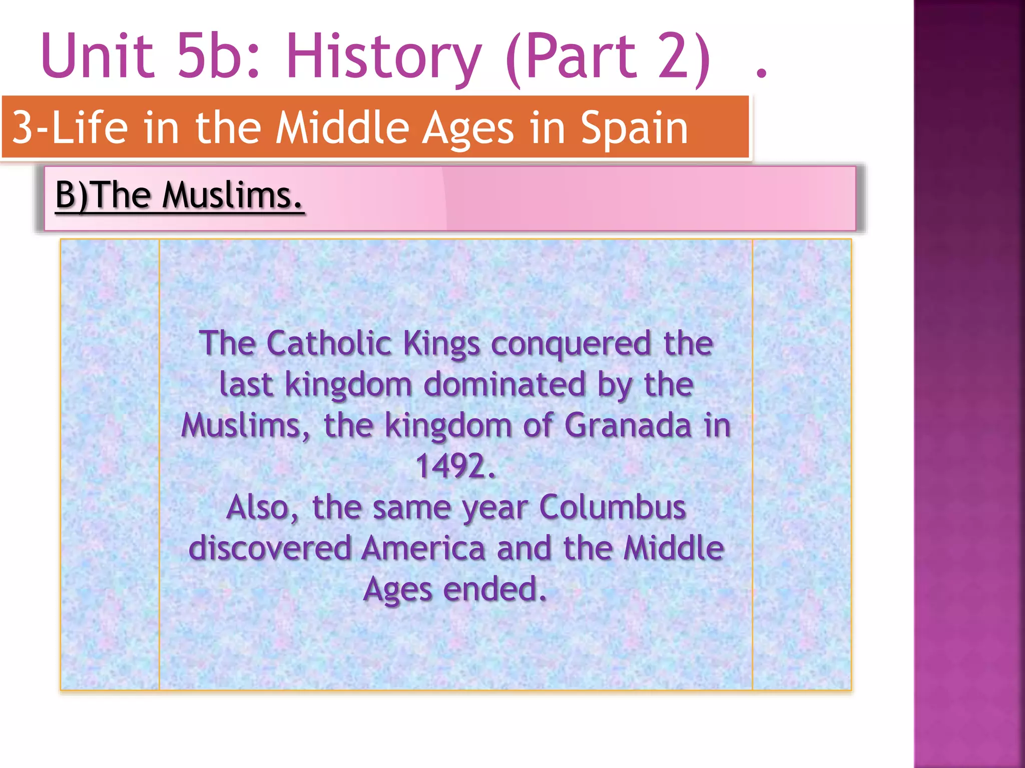 Unit 5b: History (Part 2) .
3-Life in the Middle Ages in Spain
B)The Muslims.
The Catholic Kings conquered the
last kingdom dominated by the
Muslims, the kingdom of Granada in
1492.
Also, the same year Columbus
discovered America and the Middle
Ages ended.
 