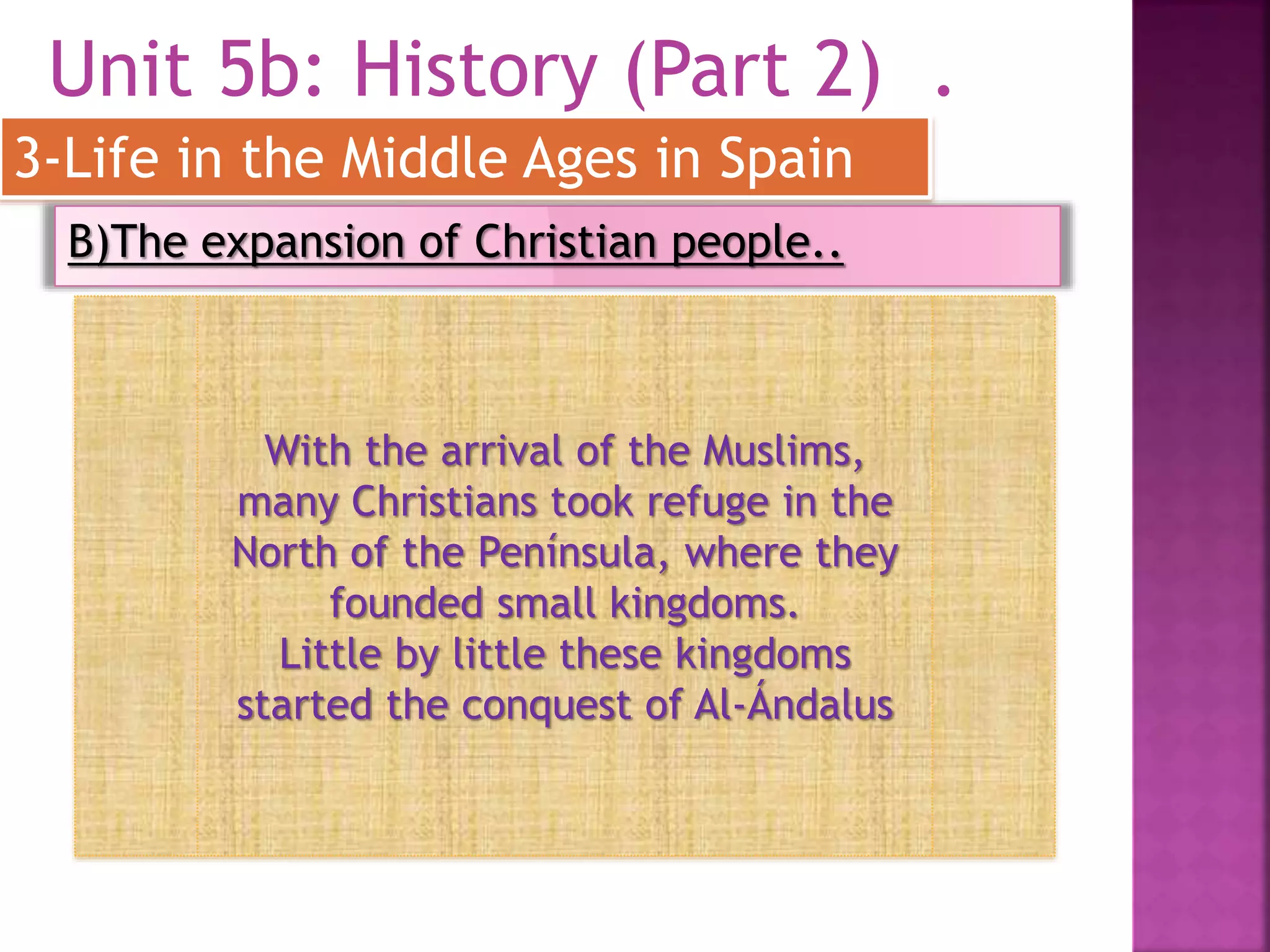 Unit 5b: History (Part 2) .
3-Life in the Middle Ages in Spain
B)The expansion of Christian people..
With the arrival of the Muslims,
many Christians took refuge in the
North of the Península, where they
founded small kingdoms.
Little by little these kingdoms
started the conquest of Al-Ándalus
 