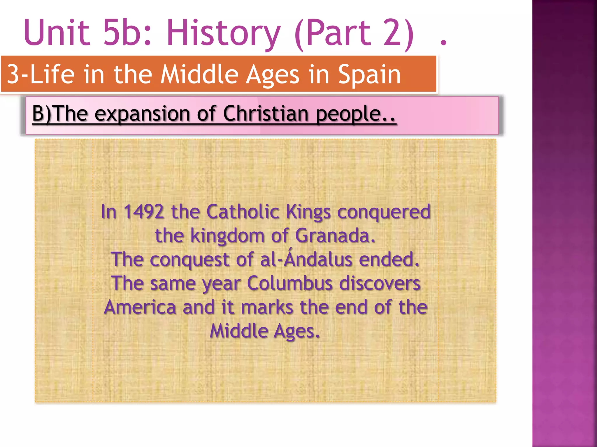 Unit 5b: History (Part 2) .
3-Life in the Middle Ages in Spain
B)The expansion of Christian people..
In 1492 the Catholic Kings conquered
the kingdom of Granada.
The conquest of al-Ándalus ended.
The same year Columbus discovers
America and it marks the end of the
Middle Ages.
 