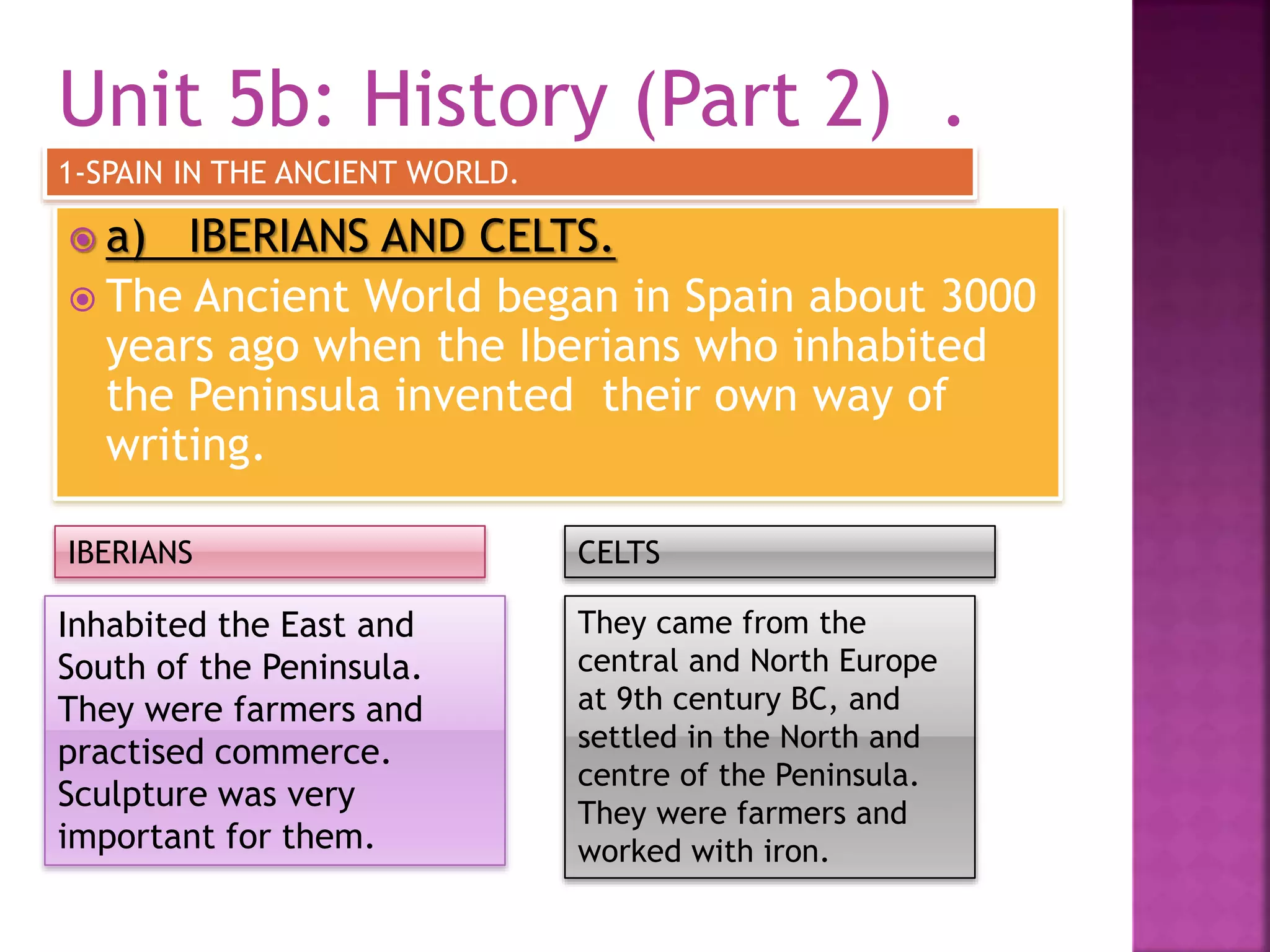 Unit 5b: History (Part 2) .
 a) IBERIANS AND CELTS.
 The Ancient World began in Spain about 3000
years ago when the Iberians who inhabited
the Peninsula invented their own way of
writing.
1-SPAIN IN THE ANCIENT WORLD.
Inhabited the East and
South of the Peninsula.
They were farmers and
practised commerce.
Sculpture was very
important for them.
They came from the
central and North Europe
at 9th century BC, and
settled in the North and
centre of the Peninsula.
They were farmers and
worked with iron.
IBERIANS CELTS
 