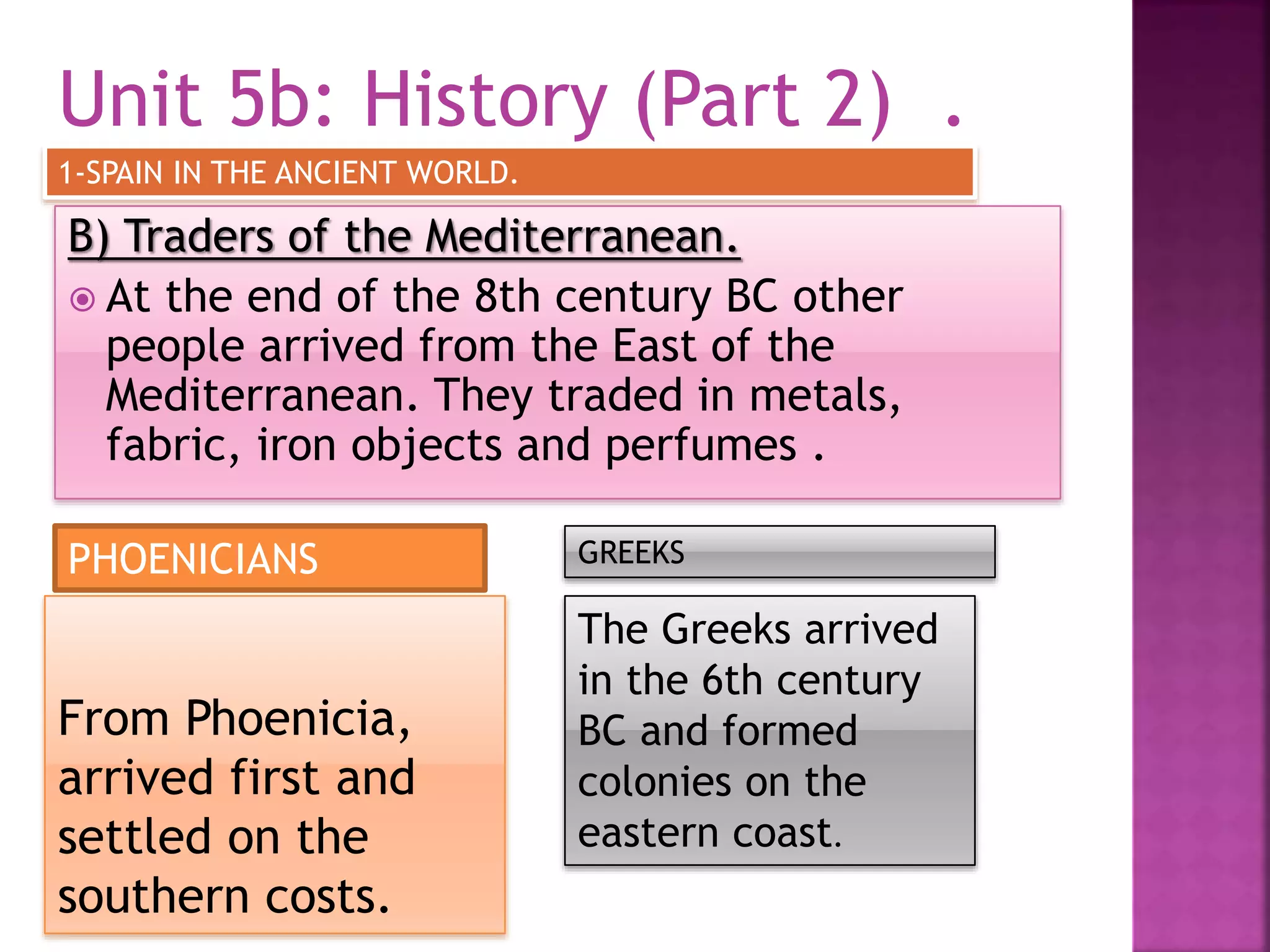 Unit 5b: History (Part 2) .
B) Traders of the Mediterranean.
 At the end of the 8th century BC other
people arrived from the East of the
Mediterranean. They traded in metals,
fabric, iron objects and perfumes .
1-SPAIN IN THE ANCIENT WORLD.
From Phoenicia,
arrived first and
settled on the
southern costs.
The Greeks arrived
in the 6th century
BC and formed
colonies on the
eastern coast.
PHOENICIANS GREEKS
 