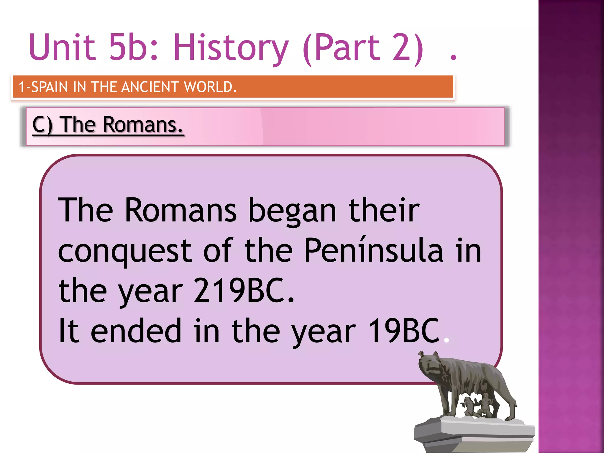 Unit 5b: History (Part 2) .
C) The Romans.
1-SPAIN IN THE ANCIENT WORLD.
The Romans began their
conquest of the Península in
the year 219BC.
It ended in the year 19BC.
 