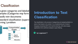 Introduction to Text
Classification
Text classification is the process of categorizing and assigning labels to a
piece of text based on its content. It is a fundamental part of natural
language processing (NLP) and machine learning, with wide-ranging
applications from sentiment analysis to spam filtering.
LT by Logeswari T
 