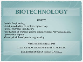 UNIT V
Protein Engineering:
•Brief introduction to protein engineering,
•Use of microbes in industry,
•Production of enzymes-general considerations, Amylase,Catalase,
peroxidase, Lipase
•Basic principles of genetic engineering
BIOTECHNOLOGY
PRESENTED BY : SHYAM BASS
LOVELY SCHOOL OF PHARMACEUTICAL SCIENCES
B.SC. BIOTECHNOLOGY (HONS.), B.PHARMA
 
