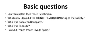 Basic questions
• Can you explain the French Revolution?
• Which new ideas did the FRENCH REVOLUTION bring to the society?
• Who was Napoleon Bonaparte?
• Who was Carlos IV?
• How did French troops invade Spain?
 