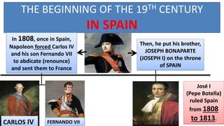 THE BEGINNING OF THE 19TH CENTURY
IN SPAIN
CARLOS IV
In 1808, once in Spain,
Napoleon forced Carlos IV
and his son Fernando VII
to abdicate (renounce)
and sent them to France
José I
(Pepe Botella)
ruled Spain
from 1808
to 1813.
FERNANDO VII
Then, he put his brother,
JOSEPH BONAPARTE
(JOSEPH I) on the throne
of SPAIN
 