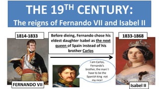 1814-1833 1833-1868
Isabel IIFERNANDO VII
Before dieing, Fernando chose his
eldest daughter Isabel as the next
queen of Spain instead of his
brother Carlos
THE 19TH CENTURY:
The reigns of Fernando VII and Isabel II
I am Carlos,
Fernando’s
brother, the man! I
have to be the
Spanish king not
my nice!
 