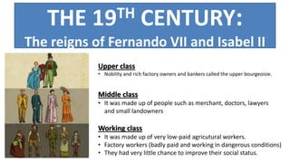 THE 19TH CENTURY:
The reigns of Fernando VII and Isabel II
Upper class
• Nobility and rich factory owners and bankers called the upper bourgeoisie.
Middle class
• It was made up of people such as merchant, doctors, lawyers
and small landowners
Working class
• It was made up of very low-paid agricutural workers.
• Factory workers (badly paid and working in dangerous conditions)
• They had very little chance to improve their social status.
 