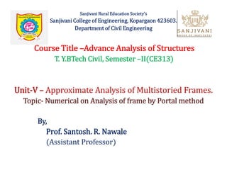 Sanjivani Rural Education Society's
Sanjivani College of Engineering, Kopargaon 423603.
Department of Civil Engineering
Course Title –Advance Analysis of Structures
T. Y.BTech Civil, Semester –II(CE313)
Unit-V – Approximate Analysis of Multistoried Frames.
Topic- Numerical on Analysis of frame by Portal method
Unit-V – Approximate Analysis of Multistoried Frames.
Topic- Numerical on Analysis of frame by Portal method
By,
Prof. Santosh. R. Nawale
(Assistant Professor)
 