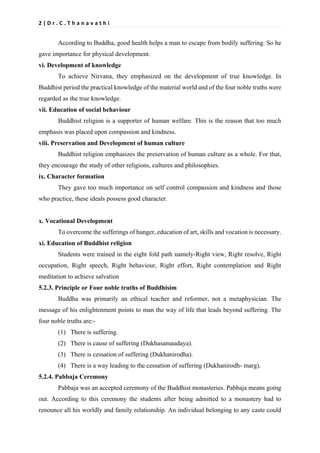 2 | D r . C . T h a n a v a t h i
According to Buddha, good health helps a man to escape from bodily suffering. So he
gave importance for physical development.
vi. Development of knowledge
To achieve Nirvana, they emphasized on the development of true knowledge. In
Buddhist period the practical knowledge of the material world and of the four noble truths were
regarded as the true knowledge.
vii. Education of social behaviour
Buddhist religion is a supporter of human welfare. This is the reason that too much
emphasis was placed upon compassion and kindness.
viii. Preservation and Development of human culture
Buddhist religion emphasizes the preservation of human culture as a whole. For that,
they encourage the study of other religions, cultures and philosophies.
ix. Character formation
They gave too much importance on self control compassion and kindness and those
who practice, these ideals possess good character.
x. Vocational Development
To overcome the sufferings of hunger, education of art, skills and vocation is necessary.
xi. Education of Buddhist religion
Students were trained in the eight fold path namely-Right view, Right resolve, Right
occupation, Right speech, Right behaviour, Right effort, Right contemplation and Right
meditation to achieve salvation
5.2.3. Principle or Four noble truths of Buddhisim
Buddha was primarily an ethical teacher and reformer, not a metaphysician. The
message of his enlightenment points to man the way of life that leads beyond suffering. The
four noble truths are:-
(1) There is suffering.
(2) There is cause of suffering (Dukhasamaudaya).
(3) There is cessation of suffering (Dukhanirodha).
(4) There is a way leading to the cessation of suffering (Dukhanirodh- marg).
5.2.4. Pabbaja Ceremony
Pabbaja was an accepted ceremony of the Buddhist monasteries. Pabbaja means going
out. According to this ceremony the students after being admitted to a monastery had to
renounce all his worldly and family relationship. An individual belonging to any caste could
 