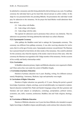 3 | D r . C . T h a n a v a t h i
be admitted to a monastery and after being admitted he did not belong to any caste. For pabbaja
ceremony the individual had to get his head fully shaved and put on yellow clothes. In this
shape he was presented before the presiding Bhikshu. On presentation this individual would
pray for admission to the monastery. On his prayer the head Bikshu would administer three
basic advices:
(1) I take refuse with Budha.
(2) I take refuge with religion.
(3) I take refuge with the order.
The aspirant for admission used to pronounce these advices very distinctly. Then his
admission was permitted. On being admitted the individual was called a Sharman.
5.2.5. Upasampada Ceremony
After pabbaja the Buddhist monk had to undergo the Upasampada ceremony. This
ceremony was different from pabbaja ceremony. It was after receiving education for twelve
years, that it is at the age of twenty years, Upasampada ceremony was performed. The Sharman
has to present himself in front before all other monks of the monastery. One could be admitted
for this ceremony only when the majority of the monks voted in favour of the same. After this
ceremony the Sharman was regarded as full- fledge member of the monastery. On this occasion
all his worldly and family relationships ended.
5.2.6. Curriculum
In Buddhist education primary, higher and Bhikshu education were organized in Maths
and Vihars and as they were under the control of Buddhist Sanghs.
i. Curriculum of primary Education
Duration of primary education was 6 years. Reading, writing, five different sciences
namely Morphology, Astronomy, Medicine, logic and spirituality were taught.
ii. Curriculum of Higher Education
Duration of higher education was generally of 12 years. During this period a general
knowledge of grammar, religion, astrology, ayurved and philosophy was imparted to students.
Special education included Pali, Prakit and Sanskrit languages along with their grammar and
literature and such subjects as astrophysics, cosmology, jurisprudence, political science,
economics, arts, skills, vocations, architecture, Buddhist, Jain and Vedic religions, theology,
logic.
iii. Curriculum of Bhikshu Education
Duration of Bhikshu education was 8 years but those Bhikshu who intended to acquire
higher knowledge in Buddhist religion and philosophy could continue their education further.
 