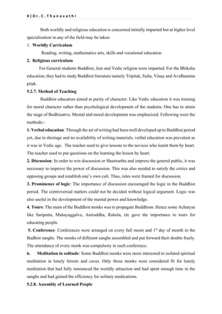 4 | D r . C . T h a n a v a t h i
Both worldly and religious education is concerned initially imparted but at higher level
specialization in any of the field may be taken.
1. Worldly Curriculum
Reading, writing, mathematics arts, skills and vocational education
2. Religious curriculum
For General students Buddhist, Jain and Vedic religion were imparted. For the Bhikshu
education, they had to study Buddhist literature namely Tripitak, Sulta, Vinay and Avidhamma
pitak.
5.2.7. Method of Teaching
Buddhist education aimed at purity of character. Like Vedic education it was training
for moral character rather than psychological development of the students. One has to attain
the stage of Bodhisattva. Mental and moral development was emphasized. Following were the
methods:-
1. Verbal education: Through the art of writing had been well developed up to Buddhist period
yet, due to shortage and no availability of writing materials, verbal education was prevalent as
it was in Vedic age. The teacher used to give lessons to the novices who learnt them by heart.
The teacher used to put questions on the learning the lesson by heart.
2. Discussion: In order to win discussion or Shastrartha and impress the general public, it was
necessary to improve the power of discussion. This was also needed to satisfy the critics and
opposing groups and establish one’s own cult. Thus, rules were framed for discussion.
3. Prominence of logic: The importance of discussion encouraged the logic in the Buddhist
period. The controversial matters could not be decided without logical argument. Logic was
also useful in the development of the mental power and knowledge.
4. Tours: The main of the Buddhist monks was to propagate Buddhism .Hence some Acharyas
like Sariputta, Mahayaggalva, Aniruddha, Rahula, etc gave the importance to tours for
educating people.
5. Conference: Conferences were arranged on every full moon and 1st
day of month in the
Budhist sanghs. The monks of different sanghs assembled and put forward their doubts freely.
The attendance of every monk was compulsory in such conference.
6. Meditation in solitude: Some Buddhist monks were more interested in isolated spiritual
meditation in lonely forests and caves. Only those monks were considered fit for lonely
meditation that had fully renounced the worldly attraction and had spent enough time in the
sanghs and had gained the efficiency for solitary medications.
5.2.8. Assembly of Learned People
 