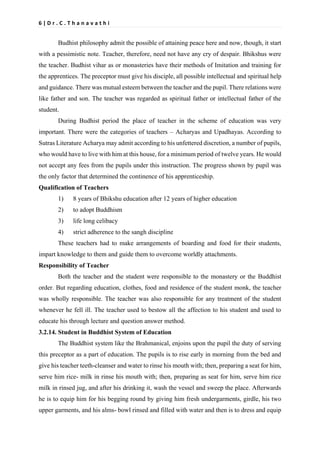 6 | D r . C . T h a n a v a t h i
Budhist philosophy admit the possible of attaining peace here and now, though, it start
with a pessimistic note. Teacher, therefore, need not have any cry of despair. Bhikshus were
the teacher. Budhist vihar as or monasteries have their methods of Imitation and training for
the apprentices. The preceptor must give his disciple, all possible intellectual and spiritual help
and guidance. There was mutual esteem between the teacher and the pupil. There relations were
like father and son. The teacher was regarded as spiritual father or intellectual father of the
student.
During Budhist period the place of teacher in the scheme of education was very
important. There were the categories of teachers – Acharyas and Upadhayas. According to
Sutras Literature Acharya may admit according to his unfettered discretion, a number of pupils,
who would have to live with him at this house, for a minimum period of twelve years. He would
not accept any fees from the pupils under this instruction. The progress shown by pupil was
the only factor that determined the continence of his apprenticeship.
Qualification of Teachers
1) 8 years of Bhikshu education after 12 years of higher education
2) to adopt Buddhism
3) life long celibacy
4) strict adherence to the sangh discipline
These teachers had to make arrangements of boarding and food for their students,
impart knowledge to them and guide them to overcome worldly attachments.
Responsibility of Teacher
Both the teacher and the student were responsible to the monastery or the Buddhist
order. But regarding education, clothes, food and residence of the student monk, the teacher
was wholly responsible. The teacher was also responsible for any treatment of the student
whenever he fell ill. The teacher used to bestow all the affection to his student and used to
educate his through lecture and question answer method.
3.2.14. Student in Buddhist System of Education
The Buddhist system like the Brahmanical, enjoins upon the pupil the duty of serving
this preceptor as a part of education. The pupils is to rise early in morning from the bed and
give his teacher teeth-cleanser and water to rinse his mouth with; then, preparing a seat for him,
serve him rice- milk in rinse his mouth with; then, preparing as seat for him, serve him rice
milk in rinsed jug, and after his drinking it, wash the vessel and sweep the place. Afterwards
he is to equip him for his begging round by giving him fresh undergarments, girdle, his two
upper garments, and his alms- bowl rinsed and filled with water and then is to dress and equip
 