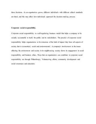 these decisions. As an organisation grows, different individuals with different ethical standards
are hired, and this may affect how individuals approach the decision-making process.
Corporate social responsibility.
Corporate social responsibility is a self-regulating business model that helps a company to be
socially accountable to itself, the public and its stakeholders. The practice of corporate social
responsibility helps organisations to be conscious of the kind of impact they have all aspects of
society that is economical, social and environmental. A company's involvement in the issues
affecting the environment and society in its neighbouring society shows its engagement in social
responsibility and business ethics. Ways that an organization can contribute to corporate social
responsibility are through Philanthropy, Volunteering efforts, community development and
social awareness and education.
 