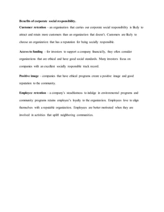 Benefits of corporate social responsibility.
Customer retention – an organisation that carries our corporate social responsibility is likely to
attract and retain more customers than an organization that doesn’t. Customers are likely to
choose an organization that has a reputation for being socially responsible.
Access to funding – for investors to support a company financially, they often consider
organizations that are ethical and have good social standards. Many investors focus on
companies with an excellent socially responsible track record.
Positive image – companies that have ethical programs create a positive image and good
reputation to the community.
Employee retention – a company’s steadfastness to indulge in environmental programs and
community programs retains employee’s loyalty to the organization. Employees love to align
themselves with a reputable organization. Employees are better motivated when they are
involved in activities that uplift neighboring communities.
 