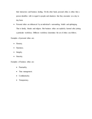 their interaction and business dealing. On the other hand, personal ethics is ethics that a
person identifies with in regard to people and situations that they encounter on a day to
day basis.
 Personal ethics are influenced by an individual's surrounding, beliefs and upbringing.
That is family, friends and religion. But business ethics are explicitly learned after joining
a particular workforce. Different workforce determines the set of ethics one follows.
Examples of personal ethics are;
 Honesty.
 Openness.
 Integrity.
 Sincerity.
Examples of business ethics are:
 Punctuality.
 Time management.
 Confidentiality
 Transparency.
 