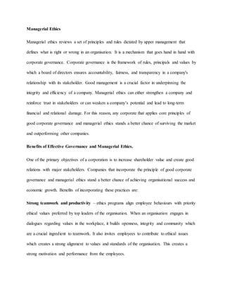 Managerial Ethics
Managerial ethics reviews a set of principles and rules dictated by upper management that
defines what is right or wrong in an organisation. It is a mechanism that goes hand in hand with
corporate governance. Corporate governance is the framework of rules, principals and values by
which a board of directors ensures accountability, fairness, and transparency in a company's
relationship with its stakeholder. Good management is a crucial factor in underpinning the
integrity and efficiency of a company. Managerial ethics can either strengthen a company and
reinforce trust in stakeholders or can weaken a company’s potential and lead to long-term
financial and relational damage. For this reason, any corporate that applies core principles of
good corporate governance and managerial ethics stands a better chance of surviving the market
and outperforming other companies.
Benefits of Effective Governance and Managerial Ethics.
One of the primary objectives of a corporation is to increase shareholder value and create good
relations with major stakeholders. Companies that incorporate the principle of good corporate
governance and managerial ethics stand a better chance of achieving organisational success and
economic growth. Benefits of incorporating these practices are:
Strong teamwork and productivity – ethics programs align employee behaviours with priority
ethical values preferred by top leaders of the organisation. When an organisation engages in
dialogues regarding values in the workplace, it builds openness, integrity and community which
are a crucial ingredient to teamwork. It also invites employees to contribute to ethical issues
which creates a strong alignment to values and standards of the organisation. This creates a
strong motivation and performance from the employees.
 