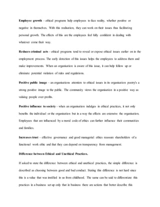 Employee growth – ethical programs help employees to face reality, whether positive or
negative in themselves. With this realisation, they can work on their issues thus facilitating
personal growth. The effects of this are the employees feel fully confident in dealing with
whatever come their way.
Reduces criminal acts – ethical programs tend to reveal or expose ethical issues earlier on in the
employment process. The early detection of this issues helps the employees to address them and
make improvements. When an organisation is aware of this issue, it can help follow up or
eliminate potential violation of rules and regulations.
Positive public image – an organisations attention to ethical issues in its organisation poetry's a
strong positive image to the public. The community views the organisation in a positive way as
valuing people over profits.
Positive influence to society – when an organisation indulges in ethical practices, it not only
benefits the individual or the organisation but in a way the effects are extensive the organisation.
Employees that are influenced by a moral code of ethics can further influence their communities
and families.
Increases trust – effective governance and good managerial ethics reassure shareholders of a
functional work ethic and that they can depend on transparency from management.
Difference between Ethical and Unethical Practices.
If asked to state the difference between ethical and unethical practices, the simple difference is
described as choosing between good and bad conduct. Stating this difference is not hard since
this is a value that was instilled in us from childhood. The same can be said to differentiate this
practices in a business set up only that in business there are actions that better describe this
 