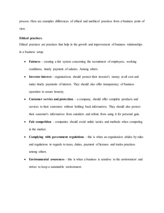 process. Here are examples differences of ethical and unethical practices from a business point of
view.
Ethical practices.
Ethical practices are practices that help in the growth and improvement of business relationships
in a business setup.
 Fairness – creating a fair system concerning the recruitment of employees, working
conditions, timely payment of salaries. Among others.
 Investor interest – organisations should protect their investor's money at all cost and
make timely payments of interest. They should also offer transparency of business
operation to assure honesty.
 Customer service and protection – a company, should offer complete products and
services to their customers without holding back information. They should also protect
their customer's information from outsiders and refrain from using it for personal gain.
 Fair competition – companies should avoid unfair tactics and methods when competing
in the market.
 Complying with government regulations – this is when an organisation abides by rules
and regulations in regards to taxes, duties, payment of licenses and trades practices
among others.
 Environmental awareness – this is when a business is sensitive to the environment and
strives to keep a sustainable environment.
 