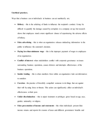 Unethical practices.
Ways that a business can or individuals in business can act unethically are;
 Bribery – this is the soliciting of funds to influence the recipient's conduct. It may be
difficult to quantify the damage caused by corruption in a company set up, but research
shows that employees stand a more significant chance of experiencing the adverse effects
of bribery.
 False advertising – this is when an organisation releases misleading information to the
public to influence the customer's decision.
 Paying less than minimum wage – this is the improper payment of wages to employees
of an organisation.
 Conflict of interest- when stakeholders conflict with corporate governance on issues
surrounding business operations, causes division and interrupts effectiveness of the
business operations.
 Insider trading – this is when members from within an organisation leak out information
to outsiders
 Coercion - the practice of forcefully compelled someone to do things that are against
their will by using force or threats. This action can significantly affect an individual's
effectiveness at their post.
 Unfair discrimination – this is unjust treatment or privileges given based on age, race,
gender, nationality or religion.
 False presentation of income and statements – this when individuals present false
income returns and reports for evasion of taxes and different government benefits and
 
