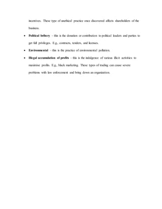 incentives. These type of unethical practice once discovered affects shareholders of the
business.
 Political bribery – this is the donation or contribution to political leaders and parties to
get full privileges. E.g., contracts, tenders, and licenses.
 Environmental – this is the practice of environmental pollution.
 Illegal accumulation of profits – this is the indulgence of various illicit activities to
maximise profits. E.g., black marketing. These types of trading can cause severe
problems with law enforcement and bring down an organization.
 