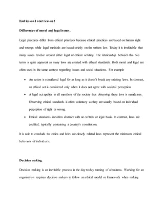 End lesson1 start lesson2
Differences of moral and legal issues.
Legal practices differ from ethical practices because ethical practices are based on human right
and wrongs while legal methods are based strictly on the written law. Today it is irrefutable that
many issues revolve around either legal or ethical scrutiny. The relationship between this two
terms is quite apparent as many laws are created with ethical standards. Both moral and legal are
often used in the same context regarding issues and social situations. For example
 An action is considered legal for as long as it doesn’t break any existing laws. In contrast,
an ethical act is considered only when it does not agree with societal perception.
 A legal act applies to all members of the society thus observing these laws is mandatory.
Observing ethical standards is often voluntary as they are usually based on individual
perception of right or wrong.
 Ethical standards are often abstract with no written or legal basis. In contrast, laws are
codified, typically containing a country's constitution.
It is safe to conclude the ethics and laws are closely related laws represent the minimum ethical
behaviors of individuals.
Decision making.
Decision making is an inevitable process in the day to day running of a business. Working for an
organisation requires decision makers to follow an ethical model or framework when making
 