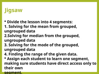 Jigsaw
 Divide the lesson into 4 segments:
1. Solving for the mean from grouped,
ungrouped data
2.Solving for median from the grouped,
ungrouped data
3. Solving for the mode of the grouped,
ungrouped data
4. Finding the range of the given data.
 Assign each student to learn one segment,
making sure students have direct access only to
their own
segment.
 