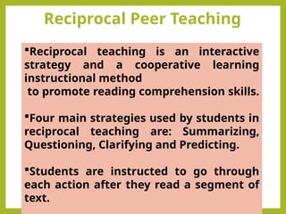 Reciprocal Peer Teaching
Reciprocal teaching is an interactive
strategy and a cooperative learning
instructional method
to promote reading comprehension skills.
Four main strategies used by students in
reciprocal teaching are: Summarizing,
Questioning, Clarifying and Predicting.
Students are instructed to go through
each action after they read a segment of
text.
 
