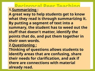 Reciprocal Peer Teaching
1.Summarizing :
A great way to help students get to know
what they read is through summarizing it.
By putting a segment of text into a
summary, the student has to weed out the
stuff that doesn't matter, identify the
points that do, and put them together in
their own words.
2.Questioning :
Thinking of questions allows students to
identify areas that are confusing, share
their needs for clarification, and ask if
there are connections with material
already read.
 