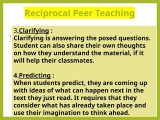 Reciprocal Peer Teaching
.
3.Clarifying :
Clarifying is answering the posed questions.
Student can also share their own thoughts
on how they understand the material, if it
will help their classmates.
4.Predicting :
When students predict, they are coming up
with ideas of what can happen next in the
text they just read. It requires that they
consider what has already taken place and
use their imagination to think ahead.
 