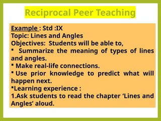 Reciprocal Peer Teaching
.
Example : Std :IX
Topic: Lines and Angles
Objectives: Students will be able to,
 Summarize the meaning of types of lines
and angles.
 Make real-life connections.
 Use prior knowledge to predict what will
happen next.
Learning experience :
1.Ask students to read the chapter ‘Lines and
Angles’ aloud.
 