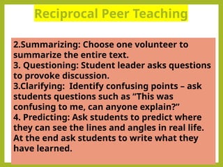 Reciprocal Peer Teaching
.
2.Summarizing: Choose one volunteer to
summarize the entire text.
3. Questioning: Student leader asks questions
to provoke discussion.
3.Clarifying: Identify confusing points – ask
students questions such as “This was
confusing to me, can anyone explain?”
4. Predicting: Ask students to predict where
they can see the lines and angles in real life.
At the end ask students to write what they
have learned.
 