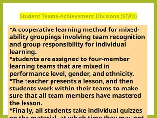 Student Teams-Achievement Divisions (STAD)
A cooperative learning method for mixed-
ability groupings involving team recognition
and group responsibility for individual
learning.
students are assigned to four-member
learning teams that are mixed in
performance level, gender, and ethnicity.
The teacher presents a lesson, and then
students work within their teams to make
sure that all team members have mastered
the lesson.
Finally, all students take individual quizzes
 