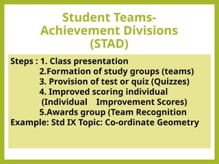 Student Teams-
Achievement Divisions
(STAD)
Steps : 1. Class presentation
2.Formation of study groups (teams)
3. Provision of test or quiz (Quizzes)
4. Improved scoring individual
(Individual Improvement Scores)
5.Awards group (Team Recognition
Example: Std IX Topic: Co-ordinate Geometry
 