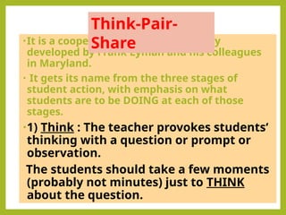 •It is a cooperative discussion strategy
developed by Frank Lyman and his colleagues
in Maryland.
• It gets its name from the three stages of
student action, with emphasis on what
students are to be DOING at each of those
stages.
•1) Think : The teacher provokes students‘
thinking with a question or prompt or
observation.
The students should take a few moments
(probably not minutes) just to THINK
about the question.
Think-Pair-
Share
 
