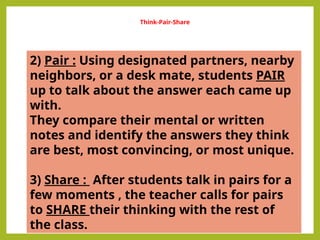 Think-Pair-Share
2) Pair : Using designated partners, nearby
neighbors, or a desk mate, students PAIR
up to talk about the answer each came up
with.
They compare their mental or written
notes and identify the answers they think
are best, most convincing, or most unique.
3) Share : After students talk in pairs for a
few moments , the teacher calls for pairs
to SHARE their thinking with the rest of
the class.
 