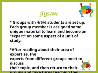 Jigsaw
 Groups with 4/5/6 students are set up.
Each group member is assigned some
unique material to learn and become an
"expert" on some aspect of a unit of
study.
After reading about their area of
expertise, the
experts from different groups meet to
discuss
their topic, and then return to their
 