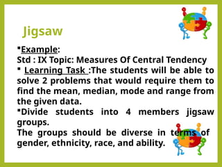 Jigsaw
Example:
Std : IX Topic: Measures Of Central Tendency
 Learning Task :The students will be able to
solve 2 problems that would require them to
find the mean, median, mode and range from
the given data.
Divide students into 4 members jigsaw
groups.
The groups should be diverse in terms of
gender, ethnicity, race, and ability.
 