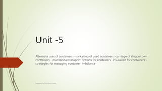 Unit -5
Alternate uses of containers -marketing of used containers -carriage of shipper own
containers - multimodal transport options for containers -Insurance for containers -
strategies for managing container imbalance
Prepared by Prof.Harris Kumar
 
