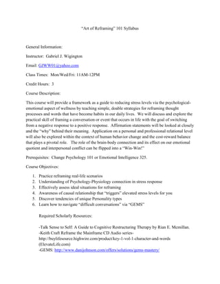 “Art of Reframing” 101 Syllabus
General Information:
Instructor: Gabriel J. Wigington
Email: GJWW01@yahoo.com
Class Times: Mon/Wed/Fri: 11AM-12PM
Credit Hours: 3
Course Description:
This course will provide a framework as a guide to reducing stress levels via the psychological-
emotional aspect of wellness by teaching simple, doable strategies for reframing thought
processes and words that have become habits in our daily lives. We will discuss and explore the
practical skill of framing a conversation or event that occurs in life with the goal of switching
from a negative response to a positive response. Affirmation statements will be looked at closely
and the “why” behind their meaning. Application on a personal and professional relational level
will also be explored within the context of human behavior change and the cost-reward balance
that plays a pivotal role. The role of the brain-body connection and its effect on our emotional
quotient and interpersonal conflict can be flipped into a “Win-Win!”
Prerequisites: Change Psychology 101 or Emotional Intelligence 325.
Course Objectives:
1. Practice reframing real-life scenarios
2. Understanding of Psychology-Physiology connection in stress response
3. Effectively assess ideal situations for reframing
4. Awareness of causal relationship that “triggers” elevated stress levels for you
5. Discover tendencies of unique Personality types
6. Learn how to navigate “difficult conversations” via “GEMS”
Required Scholarly Resources:
-Talk Sense to Self: A Guide to Cognitive Restructuring Therapy by Rian E. Mcmillan.
-Keith Craft Reframe the Mainframe CD Audio series-
http://buylifesource.highwire.com/product/key-1-vol-1-character-and-words
(ElevateLife.com)
-GEMS: http://www.danijohnson.com/offers/solutions/gems-mastery/
 