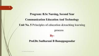 Program: B.Sc Nursing, Second Year
Communication Education And Technology
Unit No. 5 Principles of education &teaching learning
process
By-
Prof.Dr. Sudharani B Banappagoudar
Dr. Sudharani Banappagoudar
1
 