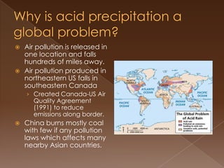  Air pollution is released in
one location and falls
hundreds of miles away.
 Air pollution produced in
northeastern US falls in
southeastern Canada
› Created Canada-US Air
Quality Agreement
(1991) to reduce
emissions along border.
 China burns mostly coal
with few if any pollution
laws which affects many
nearby Asian countries.
 
