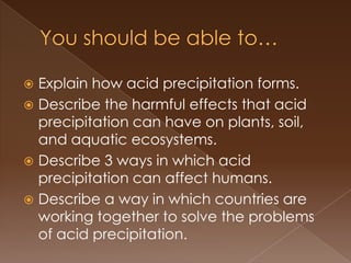  Explain how acid precipitation forms.
 Describe the harmful effects that acid
precipitation can have on plants, soil,
and aquatic ecosystems.
 Describe 3 ways in which acid
precipitation can affect humans.
 Describe a way in which countries are
working together to solve the problems
of acid precipitation.
 