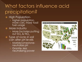  High Population-
› higher population,
more cars, more fossil
fuel usage
 More industry
› More factories putting
out SO2 & NOx
 Type of rocks in soil
can alter pH levels
› Marble/Limestone-
neutralize pH
› Granite- less
neutralizing power
 