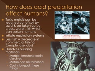  Toxic metals can be
leached out of soil by
acid & be taken up by
crops, water, fish which
can poison humans
 Irritate respiratory systems
 Less fish = decrease in
commercial fishing
(people lose jobs)
 Dissolves building
materials
› Marble, limestone easily
dissolved
› Metals can be tarnished
› Costly to repair these
things.
 
