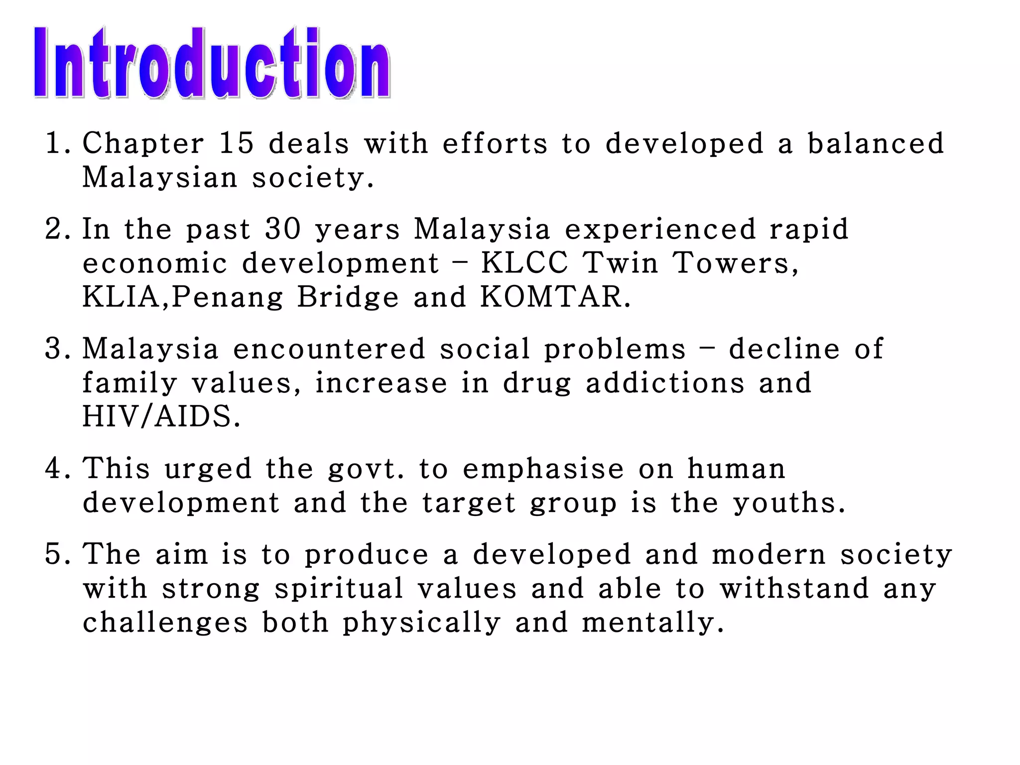 Introduction Chapter 15 deals with efforts to developed a balanced   Malaysian society. In the past 30 years Malaysia experienced rapid economic development – KLCC Twin Towers, KLIA,Penang Bridge and KOMTAR. Malaysia encountered social problems – decline of family values, increase in drug addictions and HIV/AIDS. This urged the govt. to emphasise on human development and the target group is the youths. The aim is to produce a developed and modern society with strong spiritual values and able to withstand any challenges both physically and mentally. 