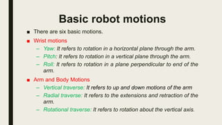 Basic robot motions
■ There are six basic motions.
■ Wrist motions
– Yaw: It refers to rotation in a horizontal plane through the arm.
– Pitch: It refers to rotation in a vertical plane through the arm.
– Roll: It refers to rotation in a plane perpendicular to end of the
arm.
■ Arm and Body Motions
– Vertical traverse: It refers to up and down motions of the arm
– Radial traverse: It refers to the extensions and retraction of the
arm.
– Rotational traverse: It refers to rotation about the vertical axis.
 