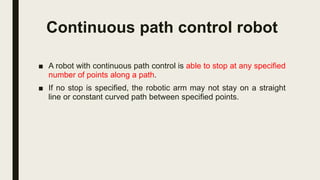 Continuous path control robot
■ A robot with continuous path control is able to stop at any specified
number of points along a path.
■ If no stop is specified, the robotic arm may not stay on a straight
line or constant curved path between specified points.
 