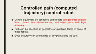 Controlled path (computed
trajectory) control robot
■ Control equipment on controlled path robots can generate straight
lines, circles, interpolated curves, and other paths with high
accuracy.
■ Path can be specified in geometric or algebraic terms in some of
these robots.
■ Good accuracy can be obtained at any point along the path.
 
